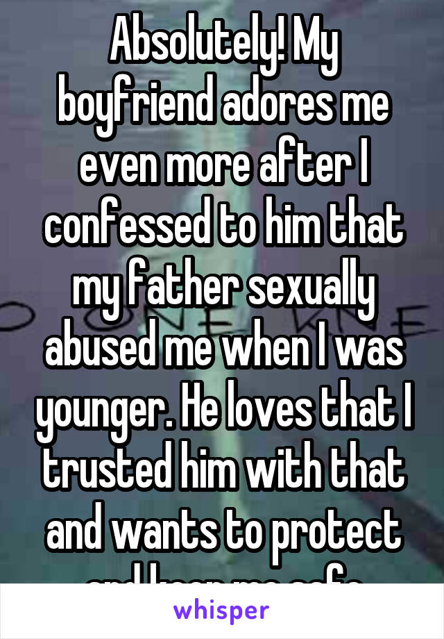 Absolutely! My boyfriend adores me even more after I confessed to him that my father sexually abused me when I was younger. He loves that I trusted him with that and wants to protect and keep me safe