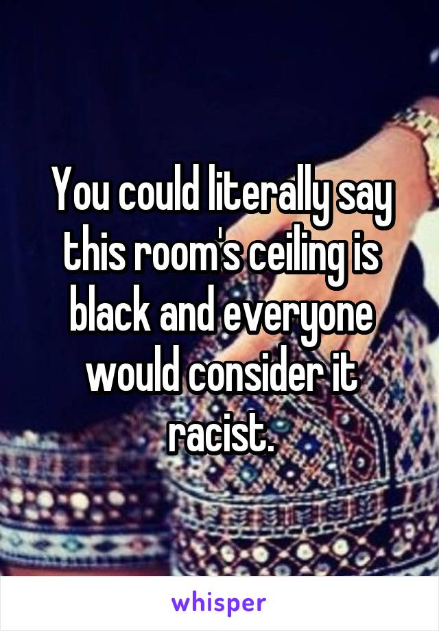 You could literally say this room's ceiling is black and everyone would consider it racist.