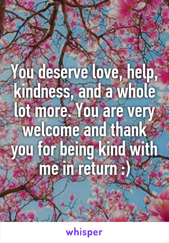 You deserve love, help, kindness, and a whole lot more. You are very welcome and thank you for being kind with me in return :)