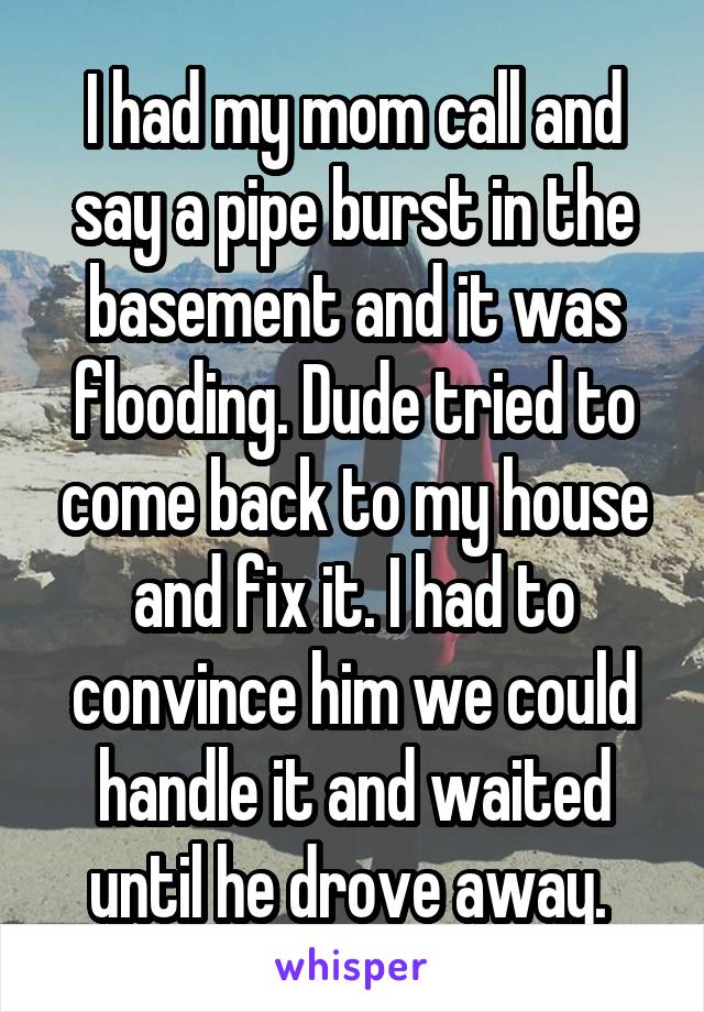 I had my mom call and say a pipe burst in the basement and it was flooding. Dude tried to come back to my house and fix it. I had to convince him we could handle it and waited until he drove away. 