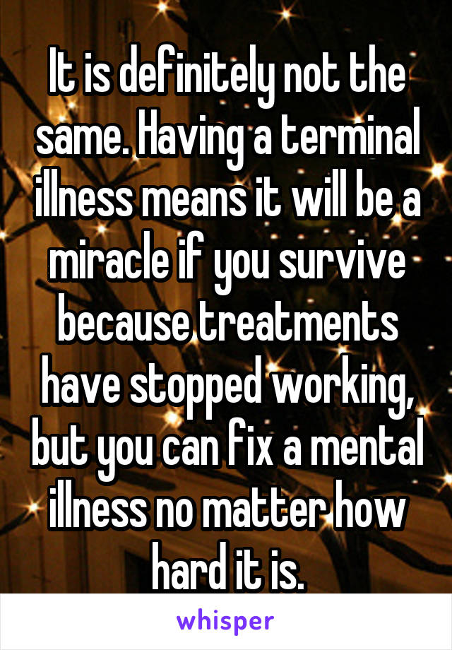 It is definitely not the same. Having a terminal illness means it will be a miracle if you survive because treatments have stopped working, but you can fix a mental illness no matter how hard it is.