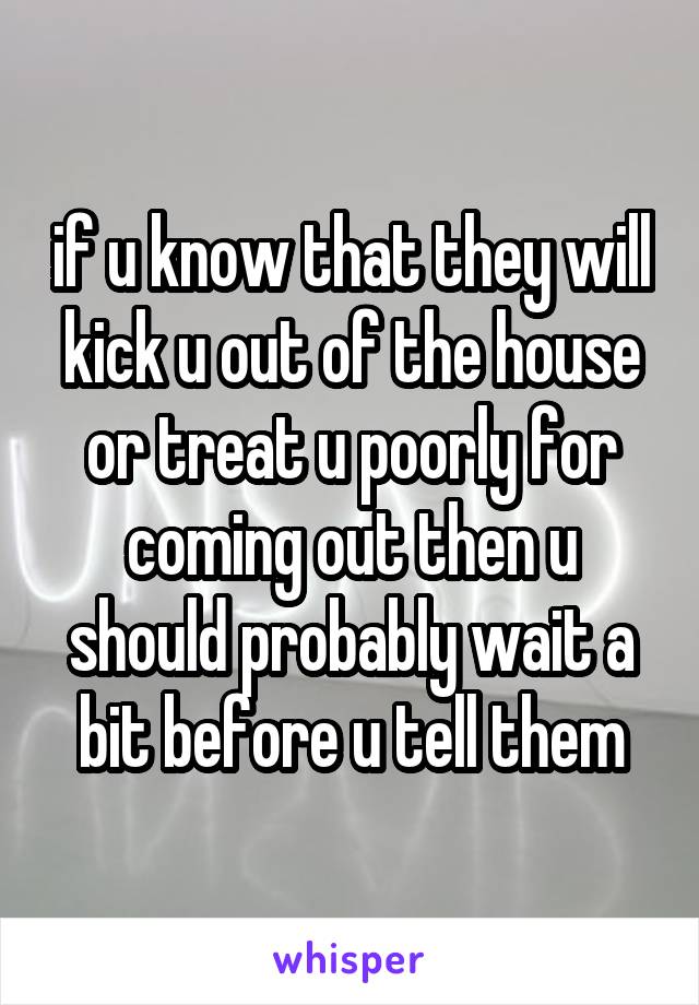 if u know that they will kick u out of the house or treat u poorly for coming out then u should probably wait a bit before u tell them