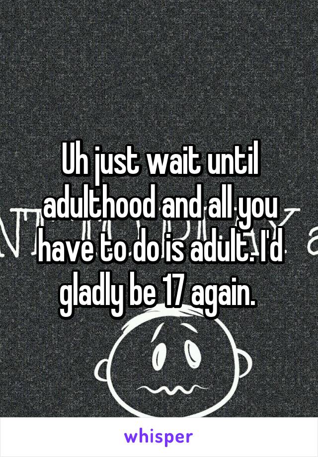 Uh just wait until adulthood and all you have to do is adult. I'd gladly be 17 again. 