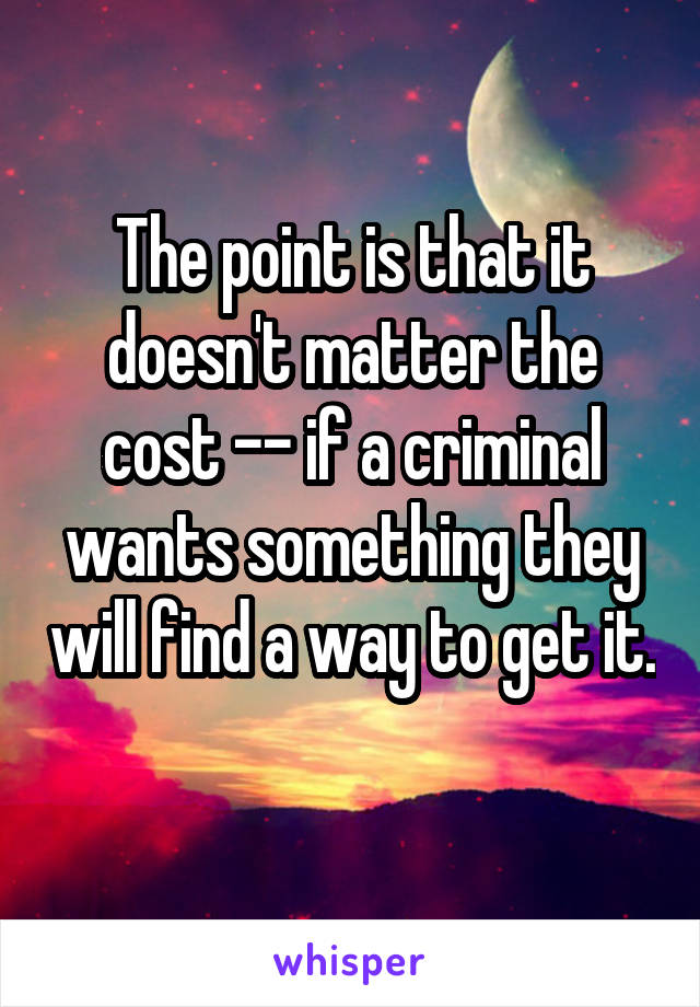 The point is that it doesn't matter the cost -- if a criminal wants something they will find a way to get it. 