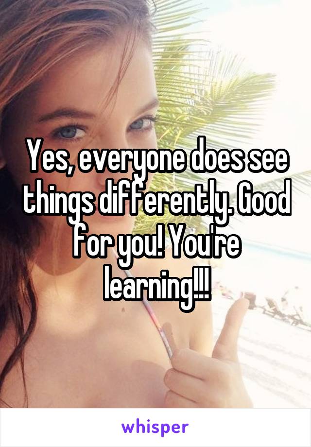 Yes, everyone does see things differently. Good for you! You're learning!!!