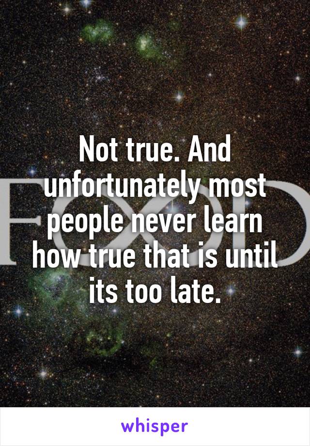 Not true. And unfortunately most people never learn how true that is until its too late.