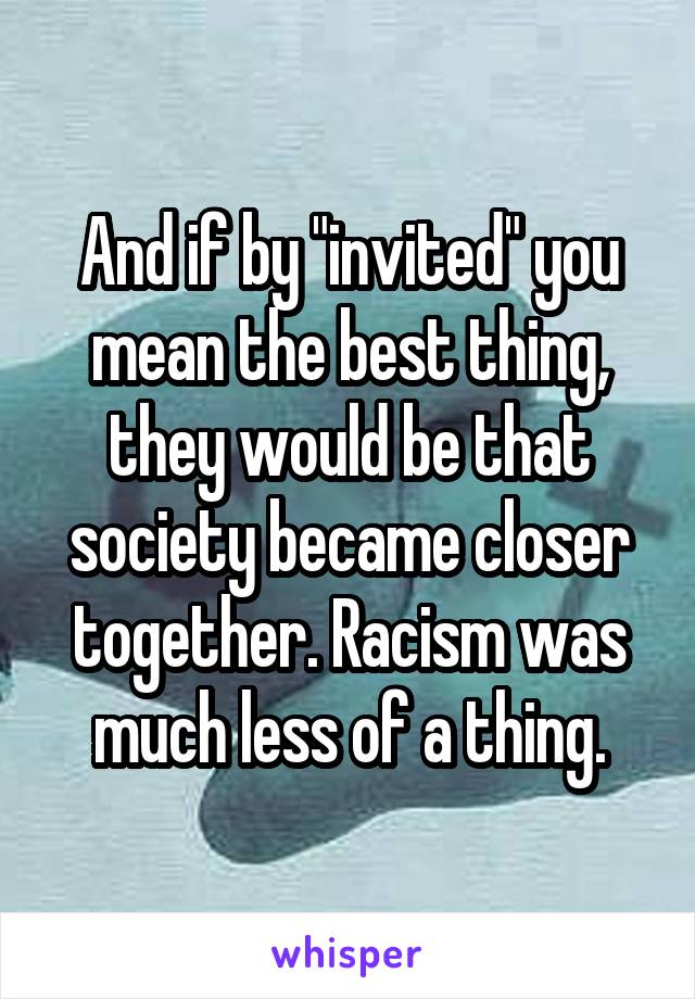 And if by "invited" you mean the best thing, they would be that society became closer together. Racism was much less of a thing.