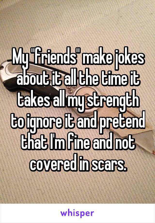 My "friends" make jokes about it all the time it takes all my strength to ignore it and pretend that I'm fine and not covered in scars.