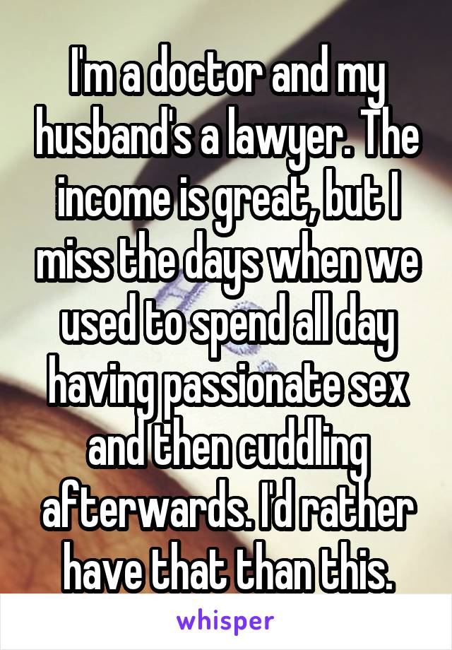 I'm a doctor and my husband's a lawyer. The income is great, but I miss the days when we used to spend all day having passionate sex and then cuddling afterwards. I'd rather have that than this.
