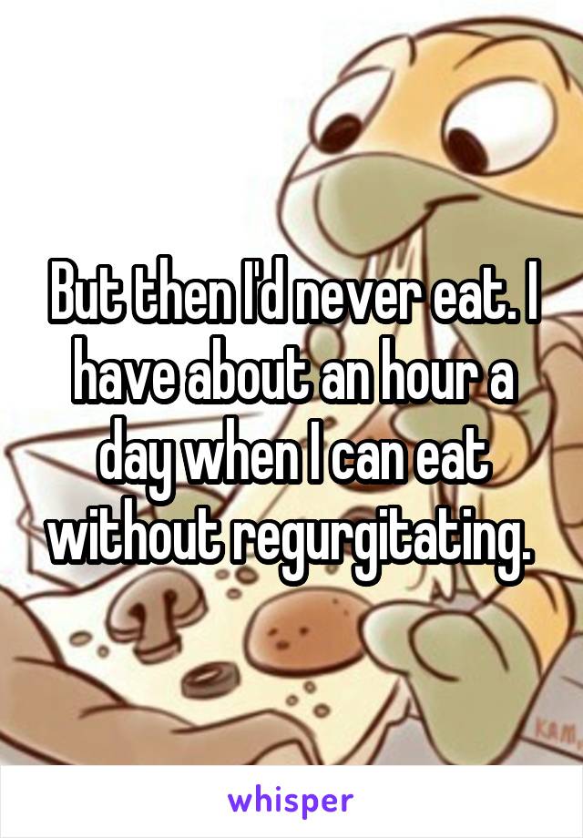 But then I'd never eat. I have about an hour a day when I can eat without regurgitating. 