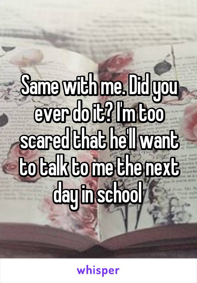 Same with me. Did you ever do it? I'm too scared that he'll want to talk to me the next day in school 