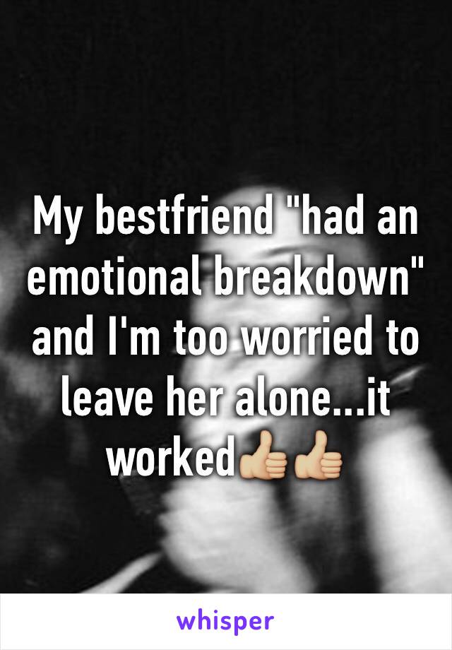 My bestfriend "had an emotional breakdown" and I'm too worried to leave her alone...it worked👍🏼👍🏼