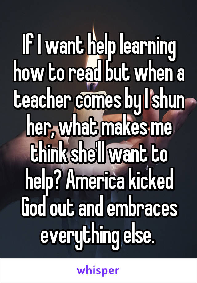 If I want help learning how to read but when a teacher comes by I shun her, what makes me think she'll want to help? America kicked God out and embraces everything else. 