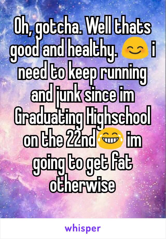 Oh, gotcha. Well thats good and healthy. 😊 i need to keep running and junk since im Graduating Highschool on the 22nd😂 im going to get fat otherwise