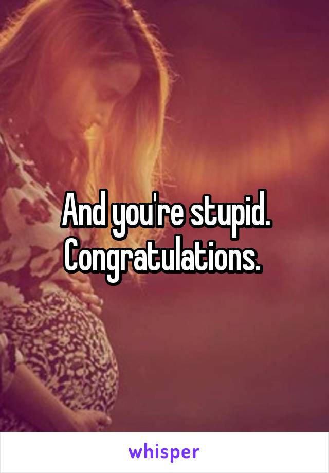 And you're stupid. Congratulations. 