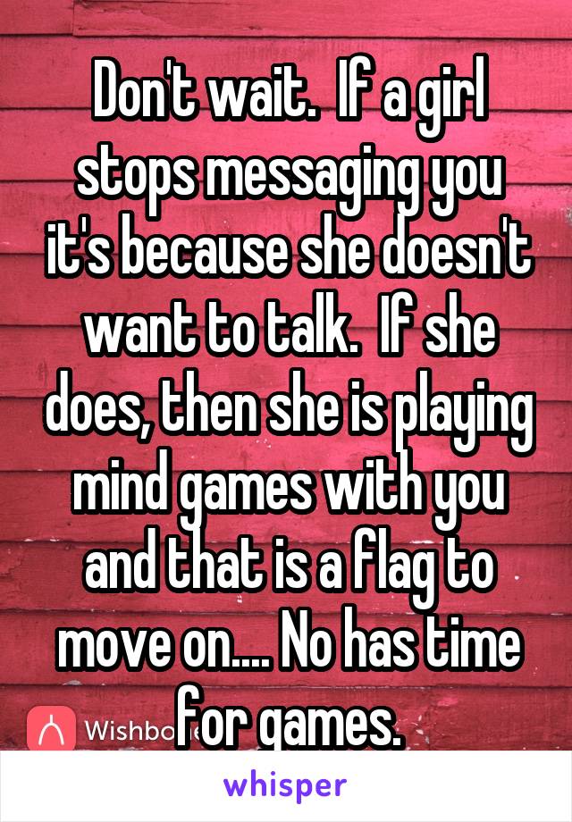 Don't wait.  If a girl stops messaging you it's because she doesn't want to talk.  If she does, then she is playing mind games with you and that is a flag to move on.... No has time for games.