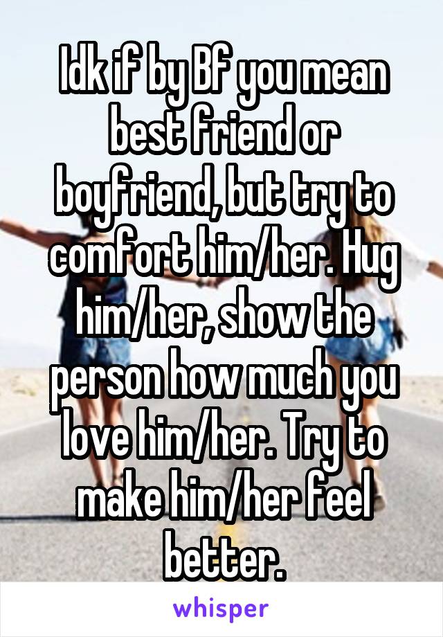 Idk if by Bf you mean best friend or boyfriend, but try to comfort him/her. Hug him/her, show the person how much you love him/her. Try to make him/her feel better.