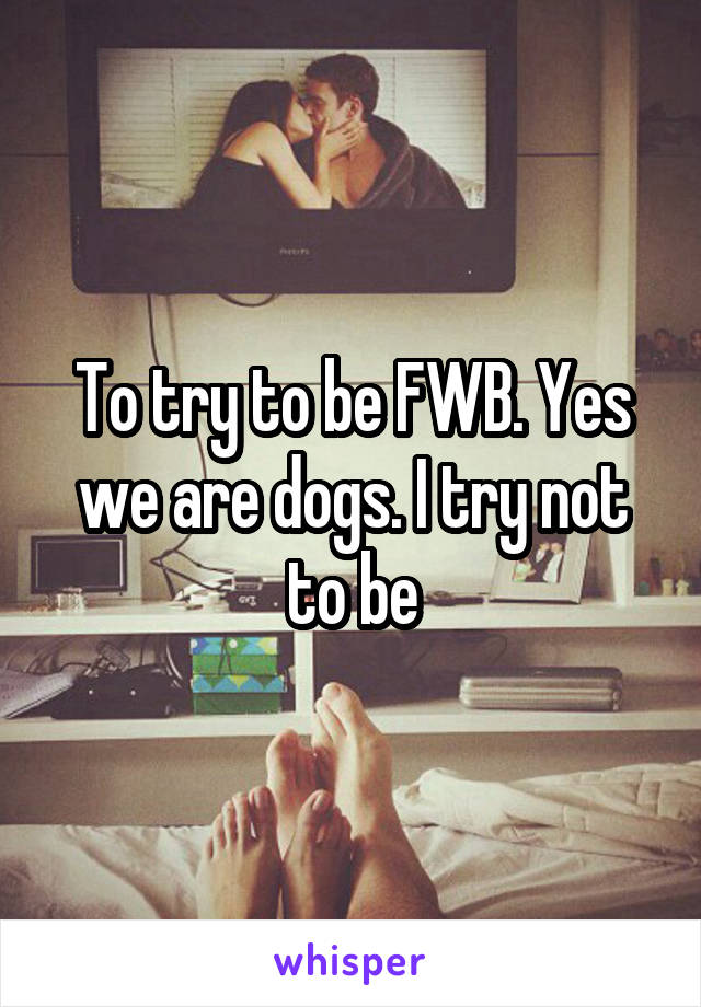 To try to be FWB. Yes we are dogs. I try not to be