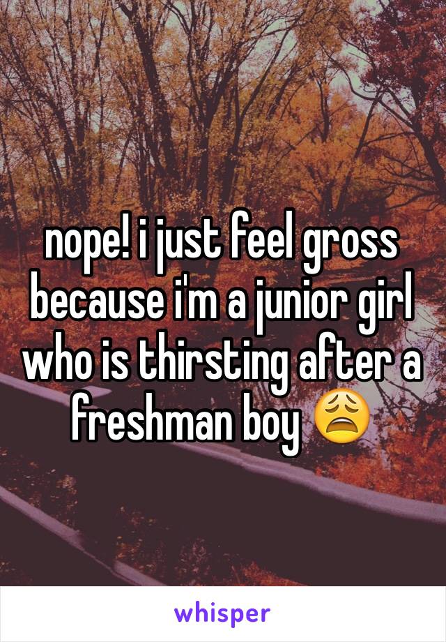 nope! i just feel gross because i'm a junior girl who is thirsting after a freshman boy 😩