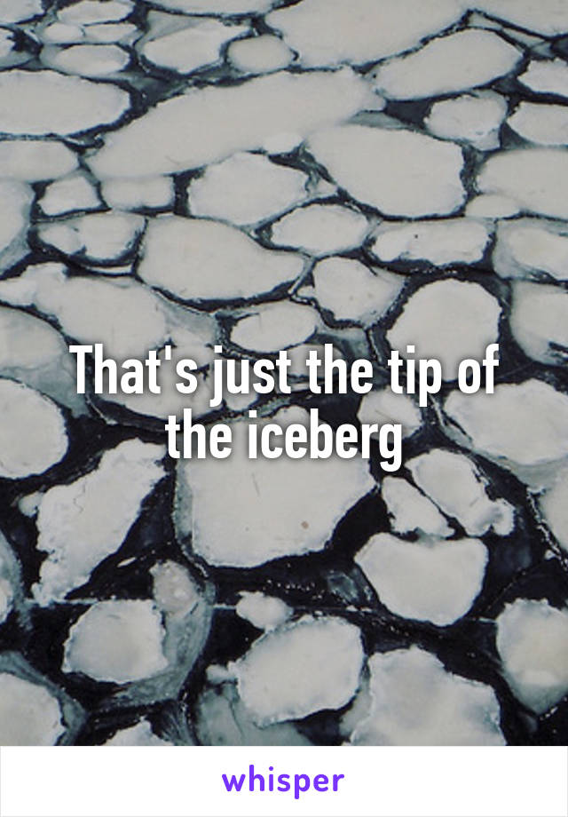 That's just the tip of the iceberg