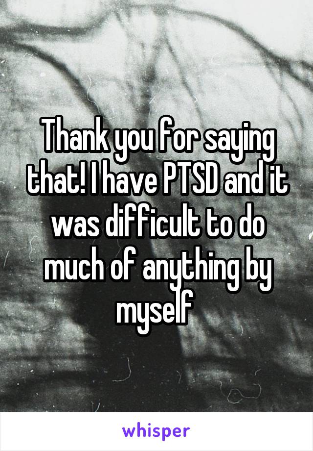 Thank you for saying that! I have PTSD and it was difficult to do much of anything by myself 