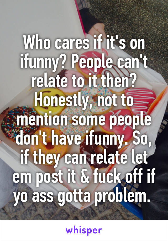 Who cares if it's on ifunny? People can't relate to it then? Honestly, not to mention some people don't have ifunny. So, if they can relate let em post it & fuck off if yo ass gotta problem. 