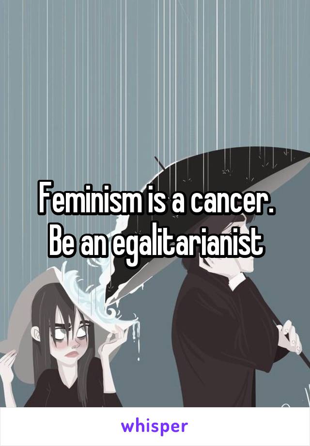 Feminism is a cancer.
Be an egalitarianist