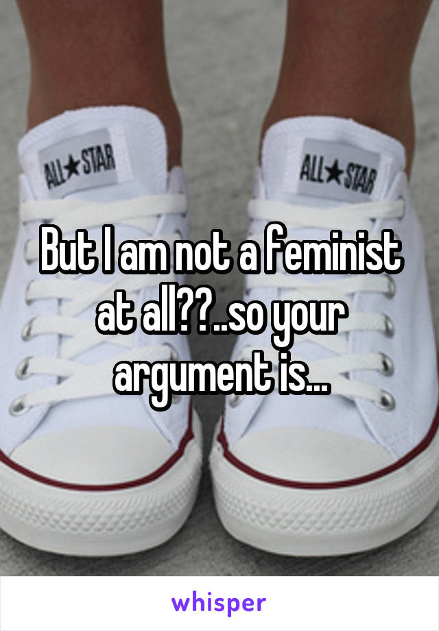 But I am not a feminist at all??..so your argument is...