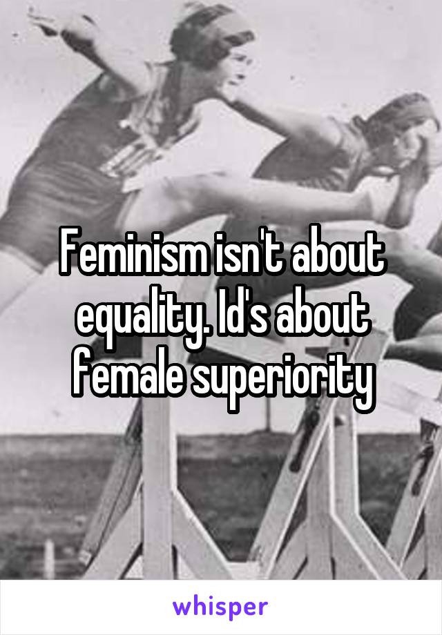 Feminism isn't about equality. Id's about female superiority