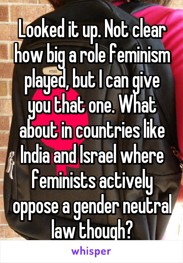 Looked it up. Not clear how big a role feminism played, but I can give you that one. What about in countries like India and Israel where feminists actively oppose a gender neutral law though?