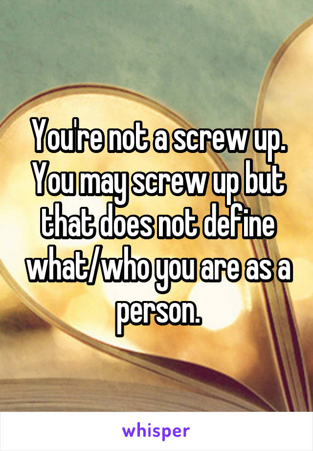 You're not a screw up. You may screw up but that does not define what/who you are as a person.