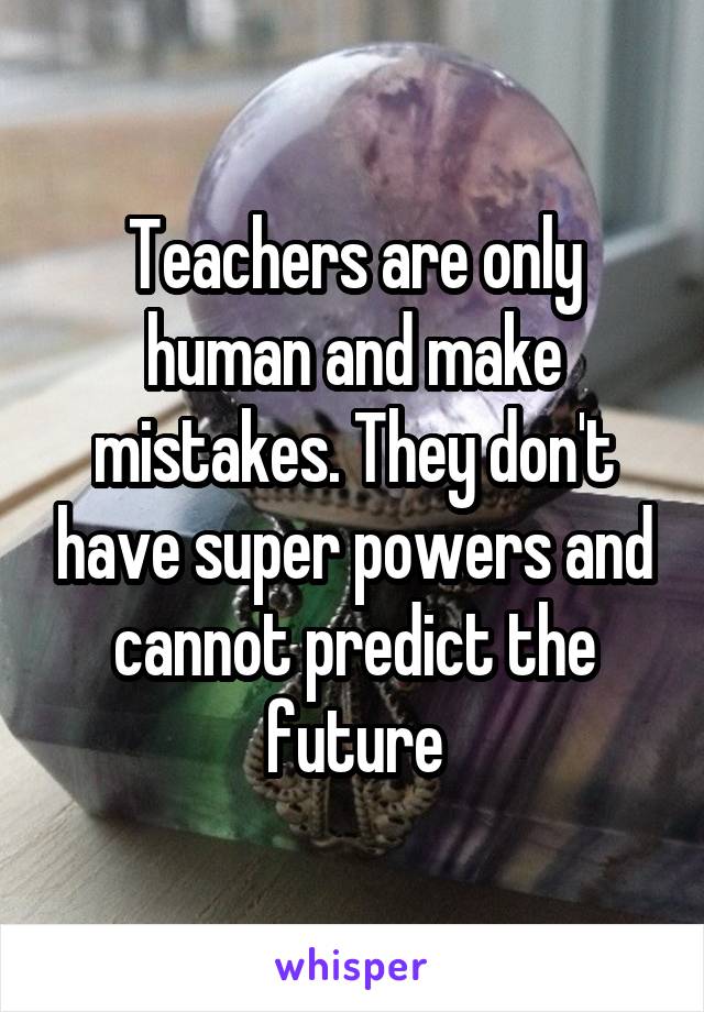 Teachers are only human and make mistakes. They don't have super powers and cannot predict the future