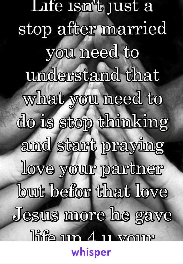 Life isn't just a stop after married you need to understand that what you need to do is stop thinking and start praying love your partner but befor that love Jesus more he gave life up 4 u your turn