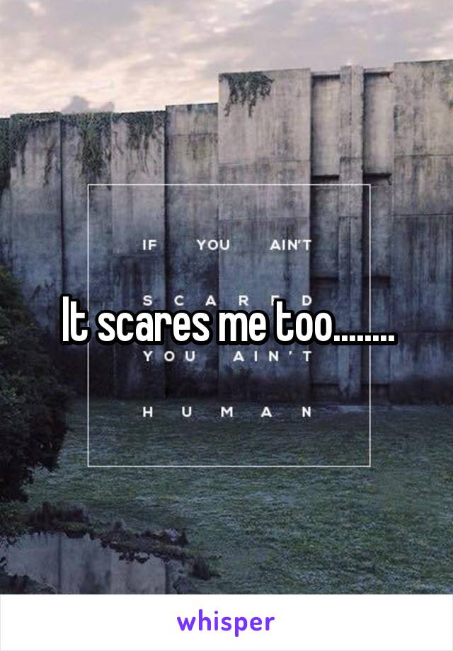 It scares me too........