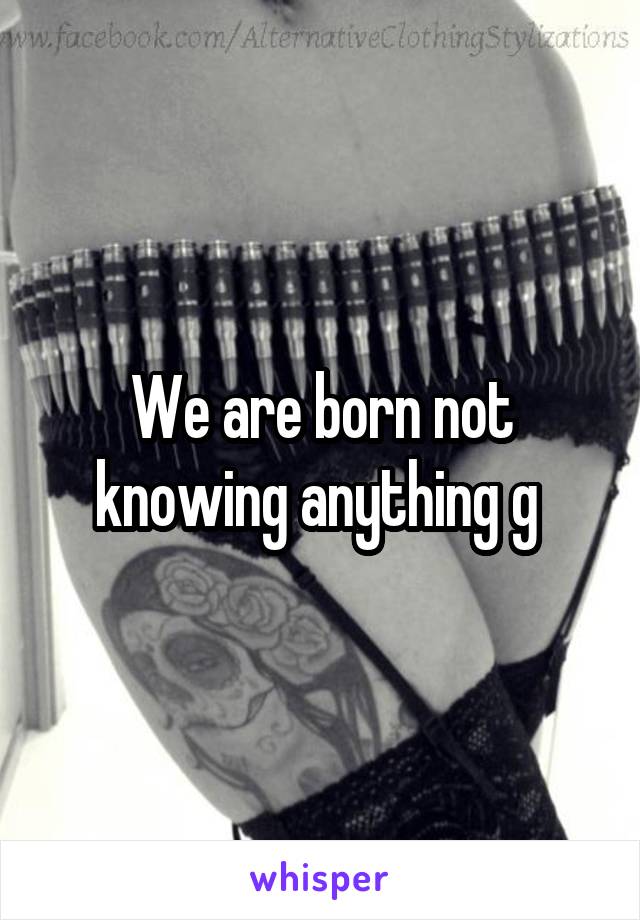 We are born not knowing anything g 