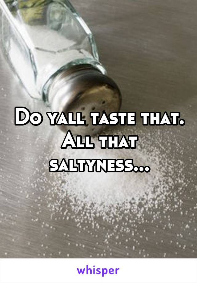 Do yall taste that. All that saltyness...