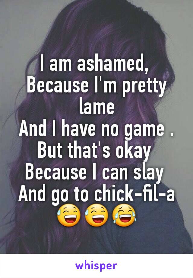 I am ashamed, 
Because I'm pretty lame
And I have no game .
But that's okay 
Because I can slay 
And go to chick-fil-a
😅😅😂