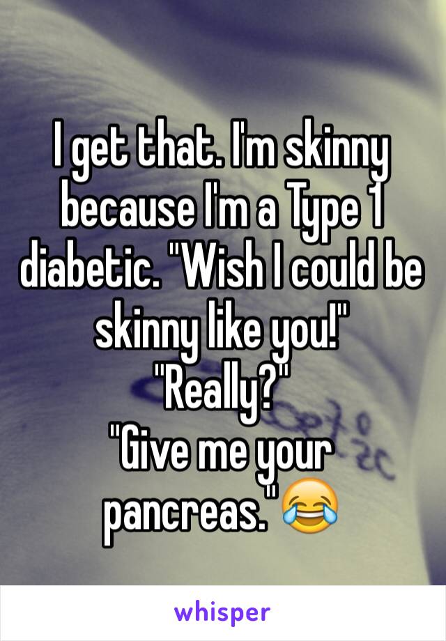 I get that. I'm skinny because I'm a Type 1 diabetic. "Wish I could be skinny like you!"
"Really?"
"Give me your pancreas."😂