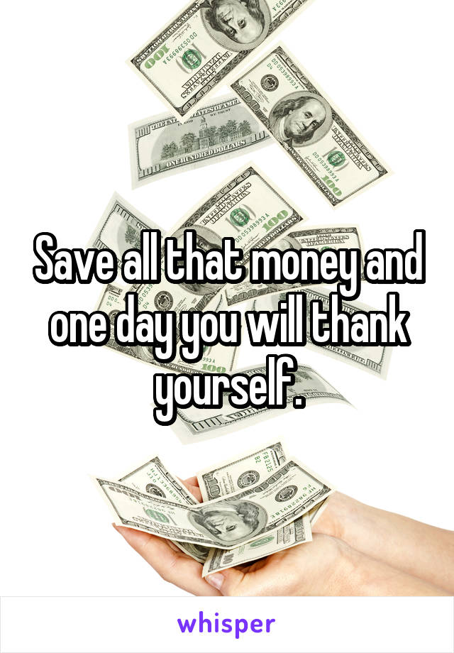 Save all that money and one day you will thank yourself.