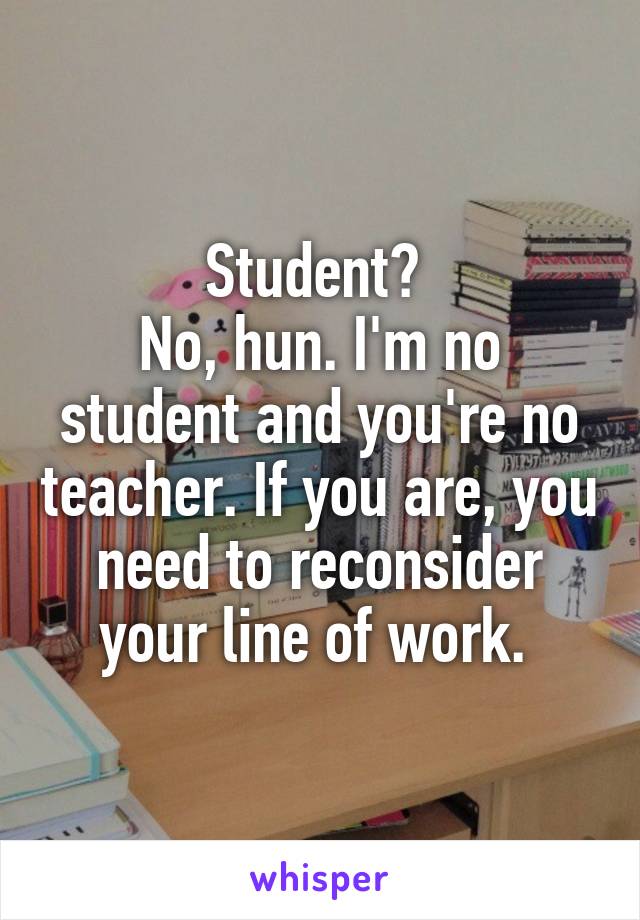 Student? 
No, hun. I'm no student and you're no teacher. If you are, you need to reconsider your line of work. 