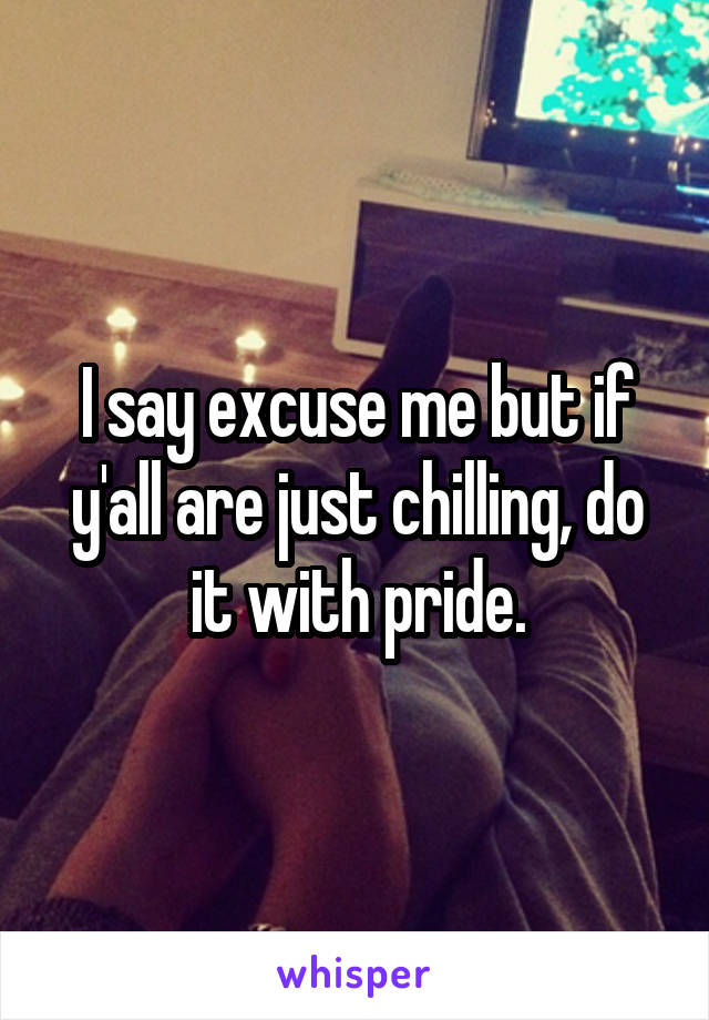 I say excuse me but if y'all are just chilling, do it with pride.