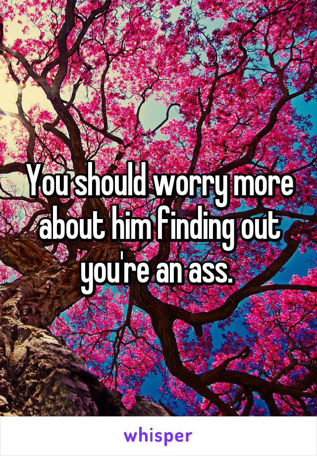 You should worry more about him finding out you're an ass. 