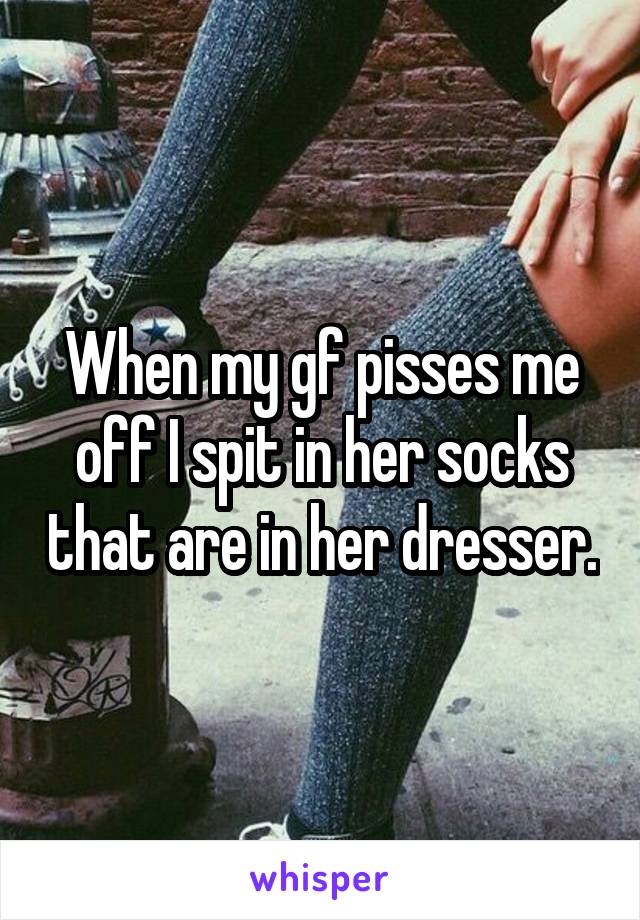 When my gf pisses me off I spit in her socks that are in her dresser.