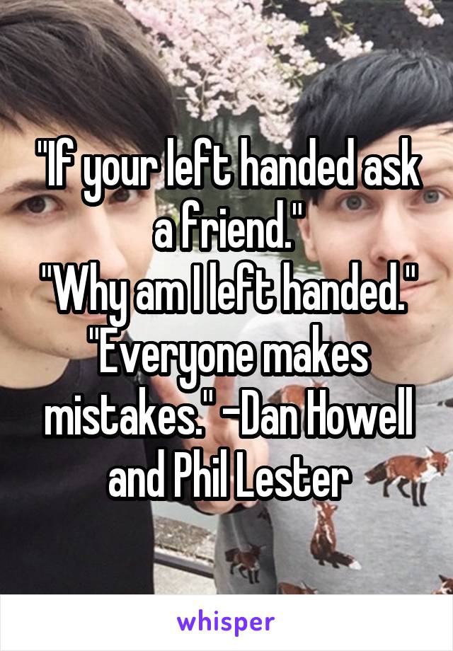 "If your left handed ask a friend."
"Why am I left handed."
"Everyone makes mistakes." -Dan Howell and Phil Lester