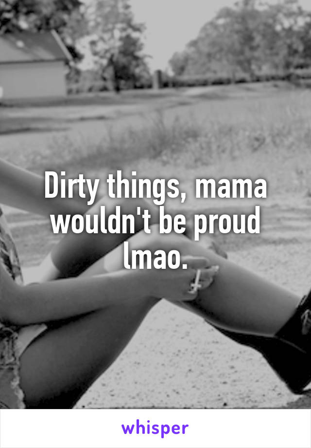 Dirty things, mama wouldn't be proud lmao.