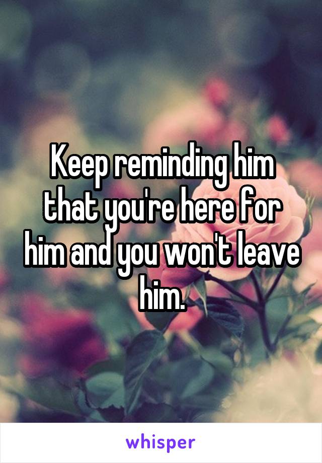 Keep reminding him that you're here for him and you won't leave him.