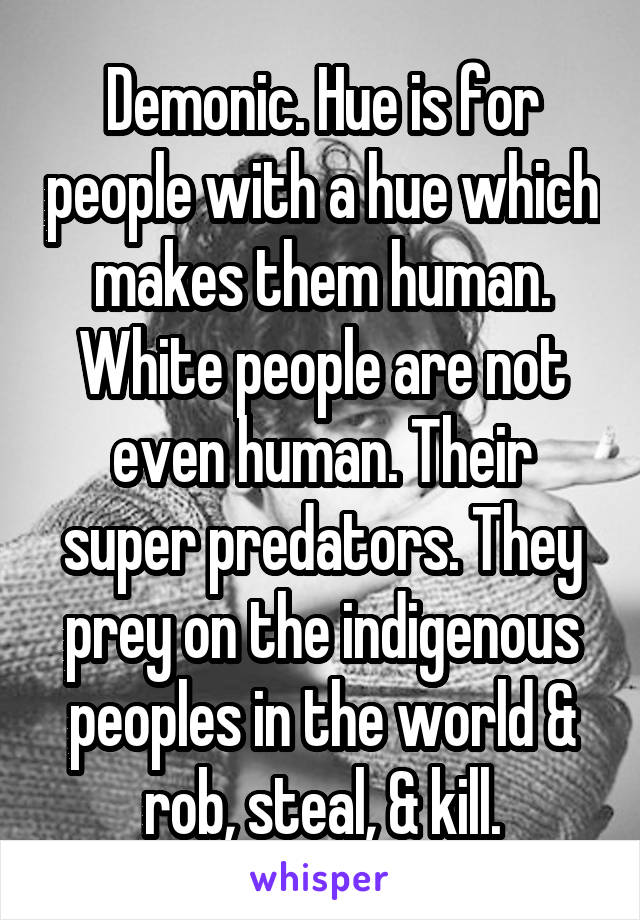 Demonic. Hue is for people with a hue which makes them human. White people are not even human. Their super predators. They prey on the indigenous peoples in the world & rob, steal, & kill.