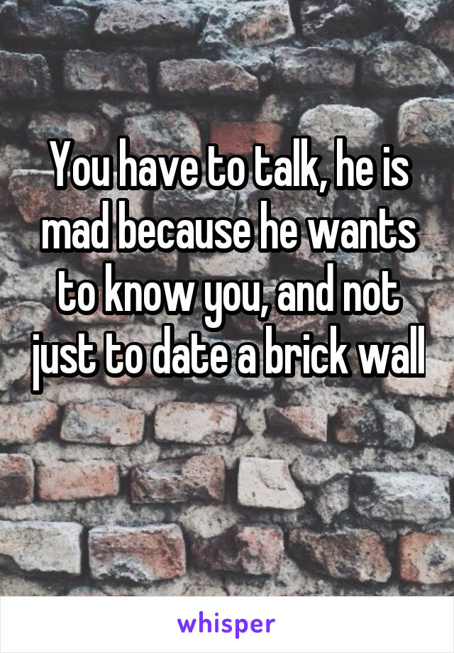 You have to talk, he is mad because he wants to know you, and not just to date a brick wall 
