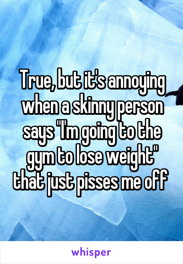 True, but it's annoying when a skinny person says "I'm going to the gym to lose weight" that just pisses me off 