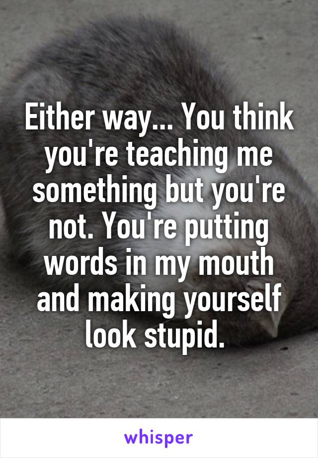 Either way... You think you're teaching me something but you're not. You're putting words in my mouth and making yourself look stupid. 